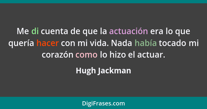 Me di cuenta de que la actuación era lo que quería hacer con mi vida. Nada había tocado mi corazón como lo hizo el actuar.... - Hugh Jackman