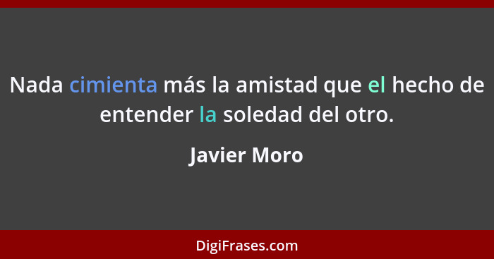 Nada cimienta más la amistad que el hecho de entender la soledad del otro.... - Javier Moro