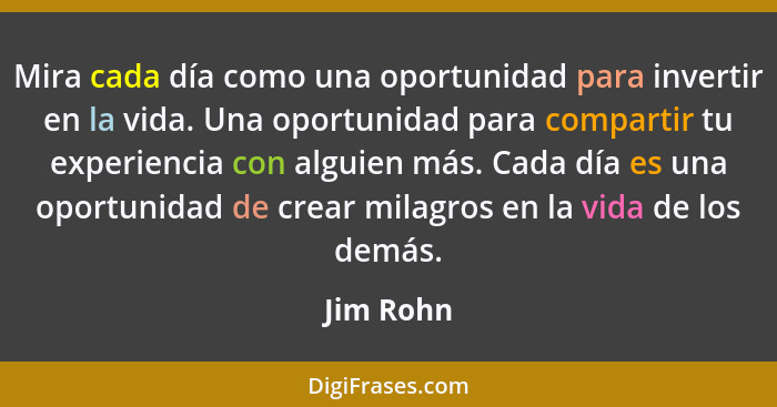 Mira cada día como una oportunidad para invertir en la vida. Una oportunidad para compartir tu experiencia con alguien más. Cada día es una... - Jim Rohn