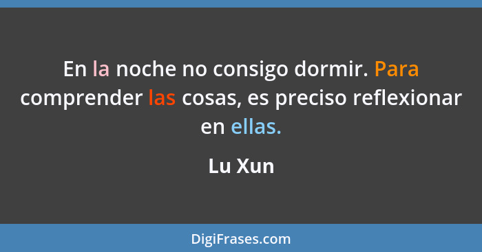 En la noche no consigo dormir. Para comprender las cosas, es preciso reflexionar en ellas.... - Lu Xun