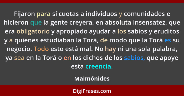 Fijaron para sí cuotas a individuos y comunidades e hicieron que la gente creyera, en absoluta insensatez, que era obligatorio y apropiad... - Maimónides