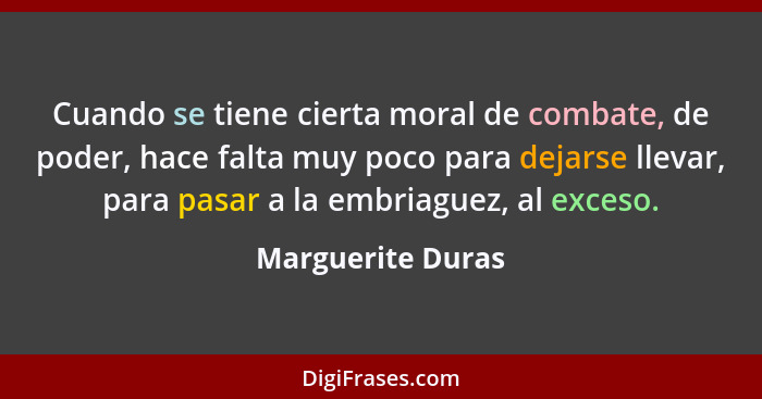 Cuando se tiene cierta moral de combate, de poder, hace falta muy poco para dejarse llevar, para pasar a la embriaguez, al exceso.... - Marguerite Duras