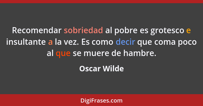 Recomendar sobriedad al pobre es grotesco e insultante a la vez. Es como decir que coma poco al que se muere de hambre.... - Oscar Wilde