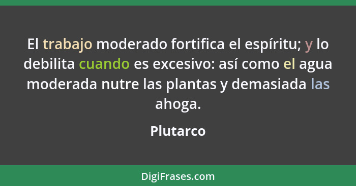 El trabajo moderado fortifica el espíritu; y lo debilita cuando es excesivo: así como el agua moderada nutre las plantas y demasiada las ah... - Plutarco