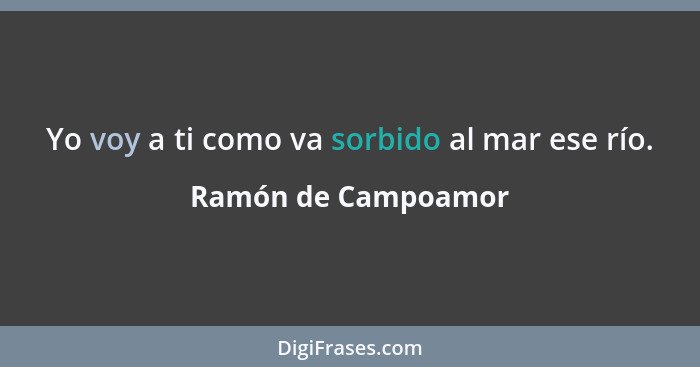 Yo voy a ti como va sorbido al mar ese río.... - Ramón de Campoamor