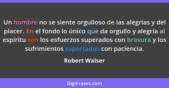 Un hombre no se siente orgulloso de las alegrías y del placer. En el fondo lo único que da orgullo y alegría al espíritu son los esfue... - Robert Walser