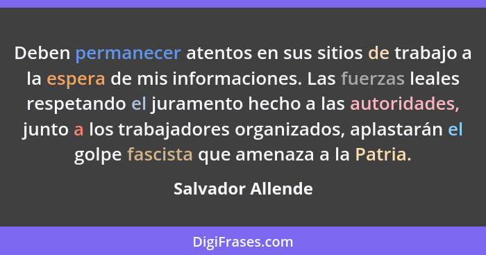 Deben permanecer atentos en sus sitios de trabajo a la espera de mis informaciones. Las fuerzas leales respetando el juramento hech... - Salvador Allende
