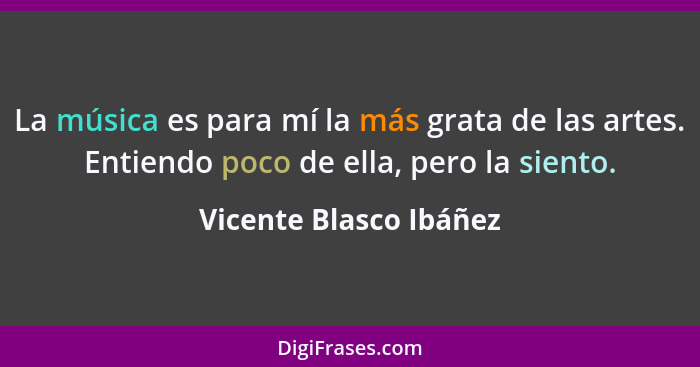 La música es para mí la más grata de las artes. Entiendo poco de ella, pero la siento.... - Vicente Blasco Ibáñez
