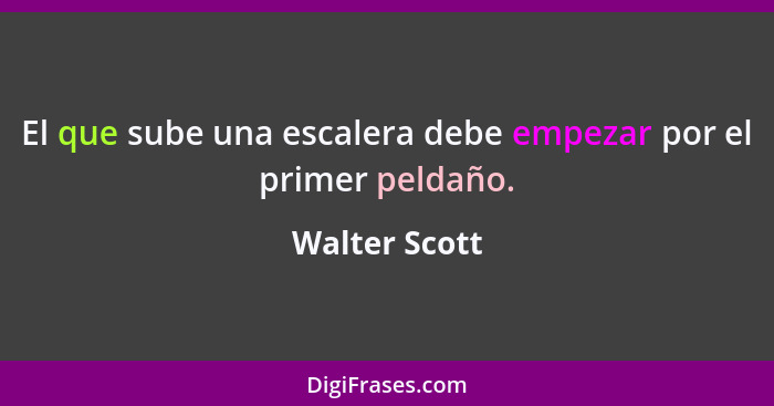 El que sube una escalera debe empezar por el primer peldaño.... - Walter Scott