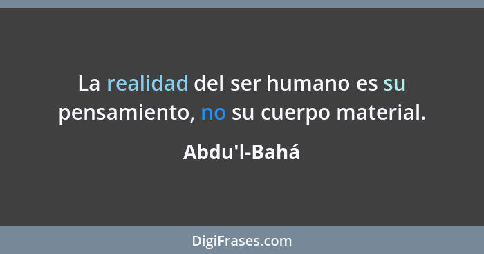 La realidad del ser humano es su pensamiento, no su cuerpo material.... - Abdu'l-Bahá