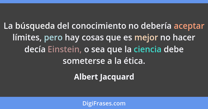 La búsqueda del conocimiento no debería aceptar límites, pero hay cosas que es mejor no hacer decía Einstein, o sea que la ciencia d... - Albert Jacquard