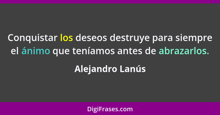 Conquistar los deseos destruye para siempre el ánimo que teníamos antes de abrazarlos.... - Alejandro Lanús