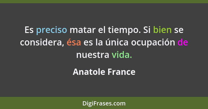 Es preciso matar el tiempo. Si bien se considera, ésa es la única ocupación de nuestra vida.... - Anatole France