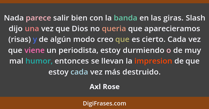 Nada parece salir bien con la banda en las giras. Slash dijo una vez que Dios no queria que aparecieramos (risas) y de algún modo creo que... - Axl Rose