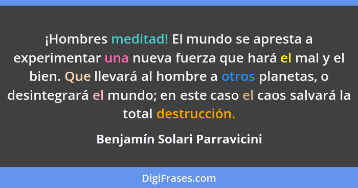 ¡Hombres meditad! El mundo se apresta a experimentar una nueva fuerza que hará el mal y el bien. Que llevará al hombre a... - Benjamín Solari Parravicini