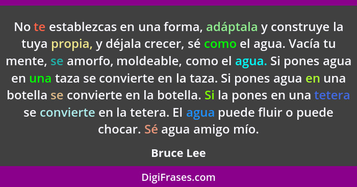 No te establezcas en una forma, adáptala y construye la tuya propia, y déjala crecer, sé como el agua. Vacía tu mente, se amorfo, moldeabl... - Bruce Lee