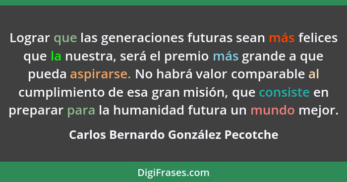 Lograr que las generaciones futuras sean más felices que la nuestra, será el premio más grande a que pueda aspirar... - Carlos Bernardo González Pecotche