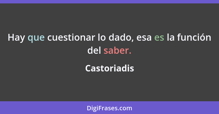 Hay que cuestionar lo dado, esa es la función del saber.... - Castoriadis