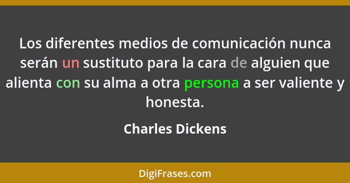 Los diferentes medios de comunicación nunca serán un sustituto para la cara de alguien que alienta con su alma a otra persona a ser... - Charles Dickens