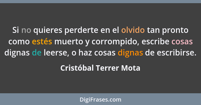 Si no quieres perderte en el olvido tan pronto como estés muerto y corrompido, escribe cosas dignas de leerse, o haz cosas dig... - Cristóbal Terrer Mota