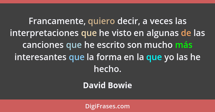 Francamente, quiero decir, a veces las interpretaciones que he visto en algunas de las canciones que he escrito son mucho más interesant... - David Bowie