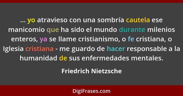 ... yo atravieso con una sombría cautela ese manicomio que ha sido el mundo durante milenios enteros, ya se llame cristianismo,... - Friedrich Nietzsche