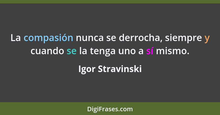 La compasión nunca se derrocha, siempre y cuando se la tenga uno a sí mismo.... - Igor Stravinski