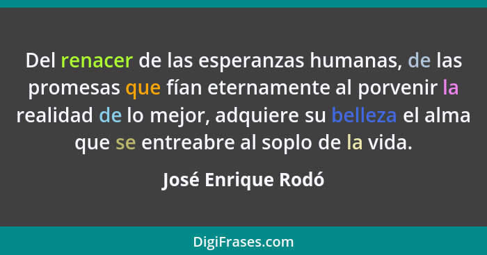 Del renacer de las esperanzas humanas, de las promesas que fían eternamente al porvenir la realidad de lo mejor, adquiere su belle... - José Enrique Rodó