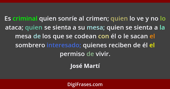 Es criminal quien sonríe al crimen; quien lo ve y no lo ataca; quien se sienta a su mesa; quien se sienta a la mesa de los que se codean... - José Martí