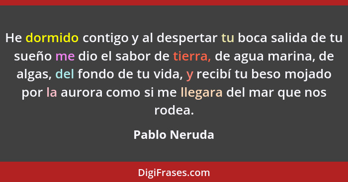 He dormido contigo y al despertar tu boca salida de tu sueño me dio el sabor de tierra, de agua marina, de algas, del fondo de tu vida,... - Pablo Neruda