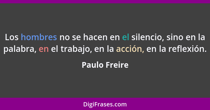 Los hombres no se hacen en el silencio, sino en la palabra, en el trabajo, en la acción, en la reflexión.... - Paulo Freire