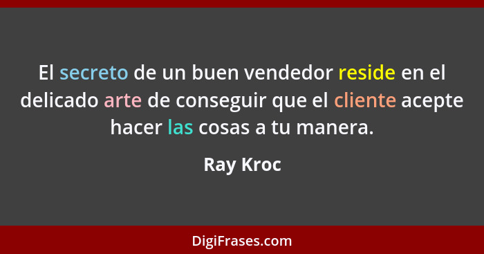 El secreto de un buen vendedor reside en el delicado arte de conseguir que el cliente acepte hacer las cosas a tu manera.... - Ray Kroc