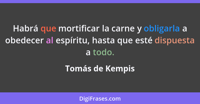 Habrá que mortificar la carne y obligarla a obedecer al espíritu, hasta que esté dispuesta a todo.... - Tomás de Kempis