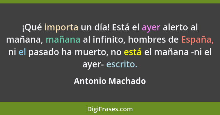 ¡Qué importa un día! Está el ayer alerto al mañana, mañana al infinito, hombres de España, ni el pasado ha muerto, no está el mañana... - Antonio Machado