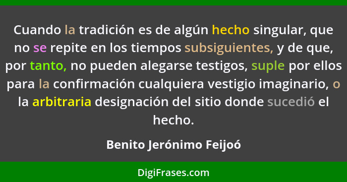 Cuando la tradición es de algún hecho singular, que no se repite en los tiempos subsiguientes, y de que, por tanto, no pueden... - Benito Jerónimo Feijoó