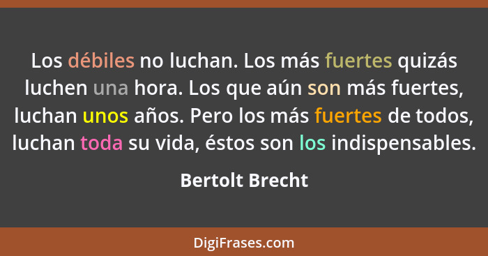 Los débiles no luchan. Los más fuertes quizás luchen una hora. Los que aún son más fuertes, luchan unos años. Pero los más fuertes de... - Bertolt Brecht