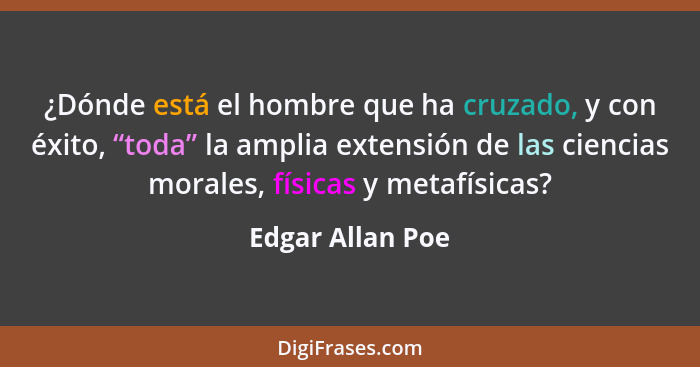 ¿Dónde está el hombre que ha cruzado, y con éxito, “toda” la amplia extensión de las ciencias morales, físicas y metafísicas?... - Edgar Allan Poe