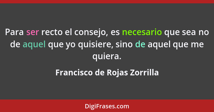 Para ser recto el consejo, es necesario que sea no de aquel que yo quisiere, sino de aquel que me quiera.... - Francisco de Rojas Zorrilla
