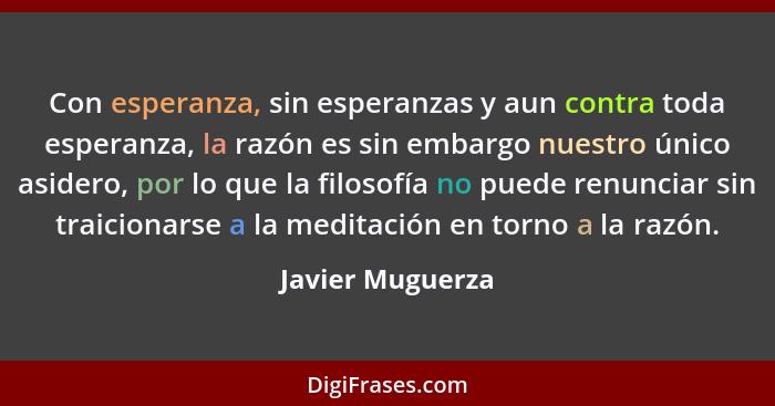 Con esperanza, sin esperanzas y aun contra toda esperanza, la razón es sin embargo nuestro único asidero, por lo que la filosofía no... - Javier Muguerza