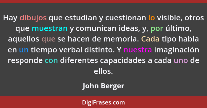 Hay dibujos que estudian y cuestionan lo visible, otros que muestran y comunican ideas, y, por último, aquellos que se hacen de memoria.... - John Berger