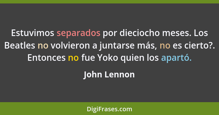 Estuvimos separados por dieciocho meses. Los Beatles no volvieron a juntarse más, no es cierto?. Entonces no fue Yoko quien los apartó.... - John Lennon