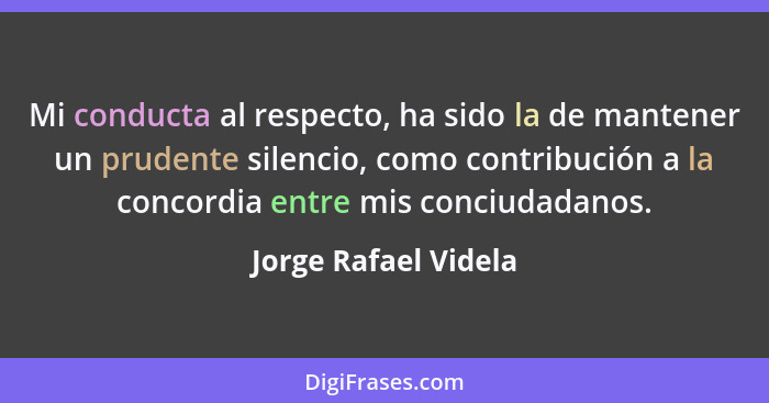 Mi conducta al respecto, ha sido la de mantener un prudente silencio, como contribución a la concordia entre mis conciudadanos.... - Jorge Rafael Videla