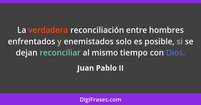 La verdadera reconciliación entre hombres enfrentados y enemistados solo es posible, si se dejan reconciliar al mismo tiempo con Dios.... - Juan Pablo II