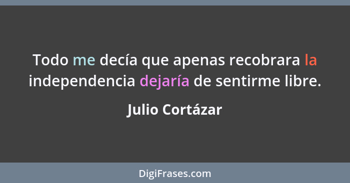 Todo me decía que apenas recobrara la independencia dejaría de sentirme libre.... - Julio Cortázar