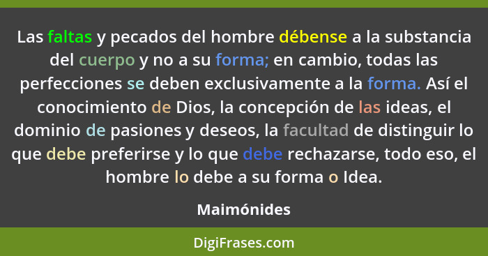 Las faltas y pecados del hombre débense a la substancia del cuerpo y no a su forma; en cambio, todas las perfecciones se deben exclusivam... - Maimónides