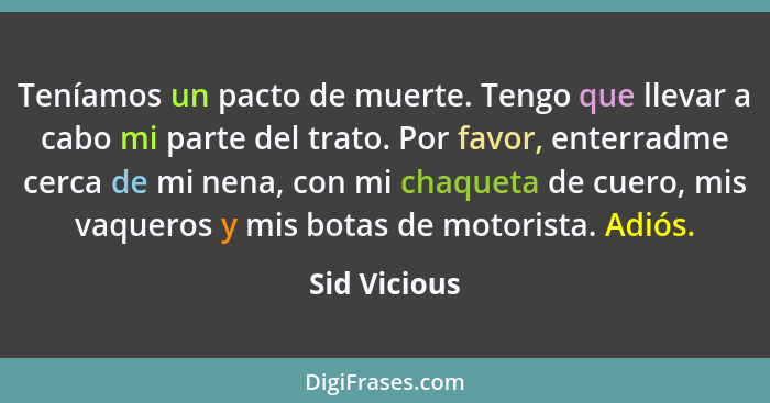 Teníamos un pacto de muerte. Tengo que llevar a cabo mi parte del trato. Por favor, enterradme cerca de mi nena, con mi chaqueta de cuer... - Sid Vicious