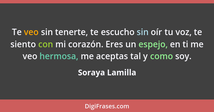 Te veo sin tenerte, te escucho sin oír tu voz, te siento con mi corazón. Eres un espejo, en ti me veo hermosa, me aceptas tal y como... - Soraya Lamilla