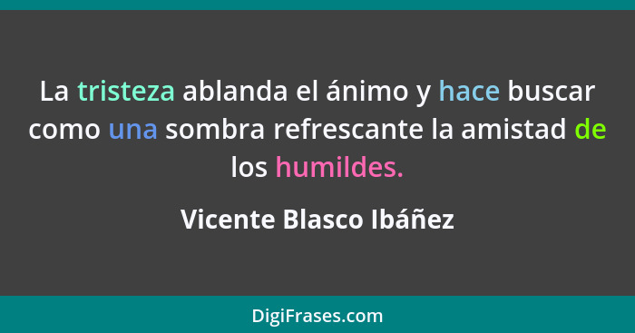 La tristeza ablanda el ánimo y hace buscar como una sombra refrescante la amistad de los humildes.... - Vicente Blasco Ibáñez