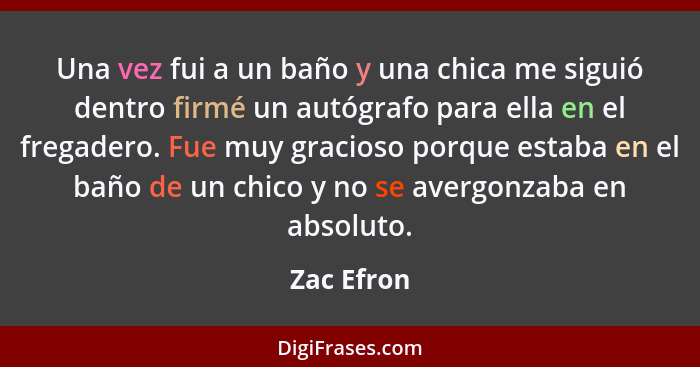 Una vez fui a un baño y una chica me siguió dentro firmé un autógrafo para ella en el fregadero. Fue muy gracioso porque estaba en el baño... - Zac Efron