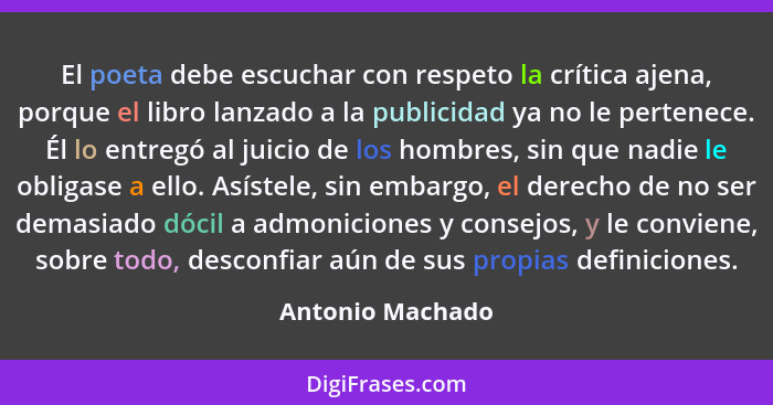 El poeta debe escuchar con respeto la crítica ajena, porque el libro lanzado a la publicidad ya no le pertenece. Él lo entregó al ju... - Antonio Machado